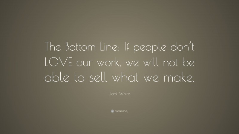 Jack White Quote: “The Bottom Line: If people don’t LOVE our work, we will not be able to sell what we make.”