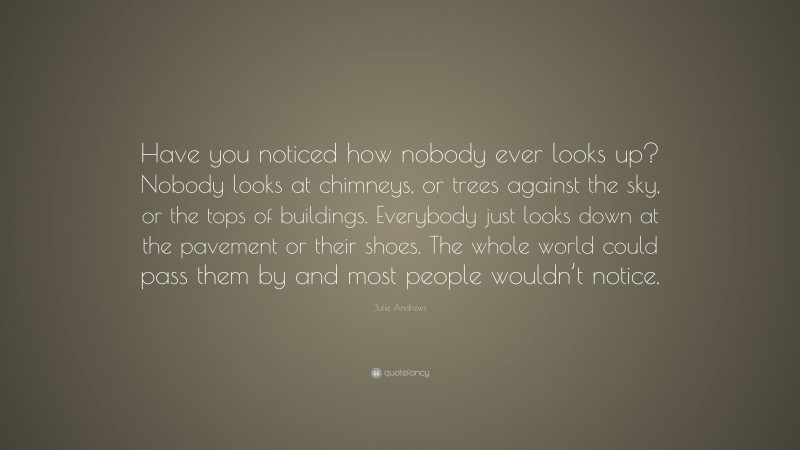 Julie Andrews Quote: “Have you noticed how nobody ever looks up? Nobody looks at chimneys, or trees against the sky, or the tops of buildings. Everybody just looks down at the pavement or their shoes. The whole world could pass them by and most people wouldn’t notice.”