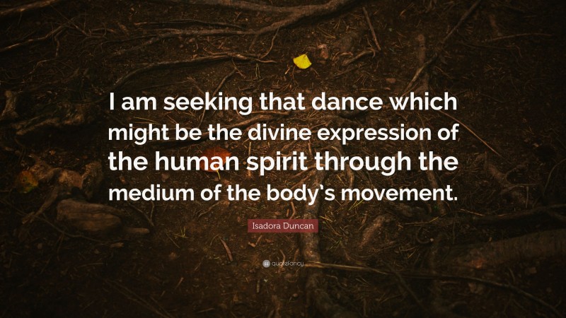 Isadora Duncan Quote: “I am seeking that dance which might be the divine expression of the human spirit through the medium of the body’s movement.”