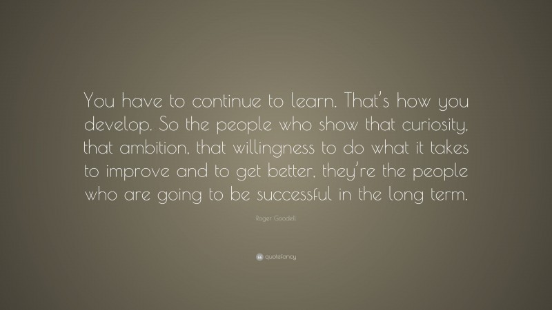 Roger Goodell Quote: “You have to continue to learn. That’s how you develop. So the people who show that curiosity, that ambition, that willingness to do what it takes to improve and to get better, they’re the people who are going to be successful in the long term.”