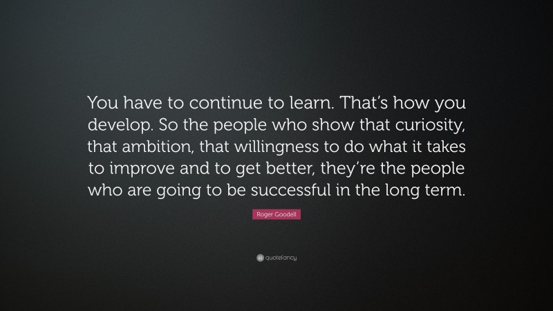 Roger Goodell Quote: “You have to continue to learn. That’s how you develop. So the people who show that curiosity, that ambition, that willingness to do what it takes to improve and to get better, they’re the people who are going to be successful in the long term.”