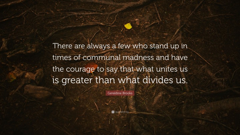 Geraldine Brooks Quote: “There are always a few who stand up in times of communal madness and have the courage to say that what unites us is greater than what divides us.”