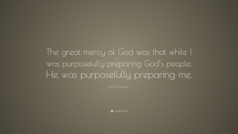 Matt Chandler Quote: “The great mercy of God was that while I was purposefully preparing God’s people, He was purposefully preparing me.”