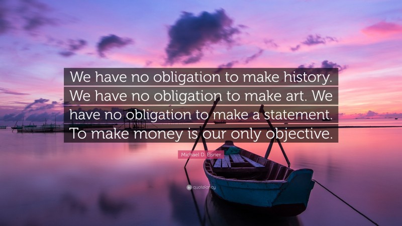 Michael D. Eisner Quote: “We have no obligation to make history. We have no obligation to make art. We have no obligation to make a statement. To make money is our only objective.”