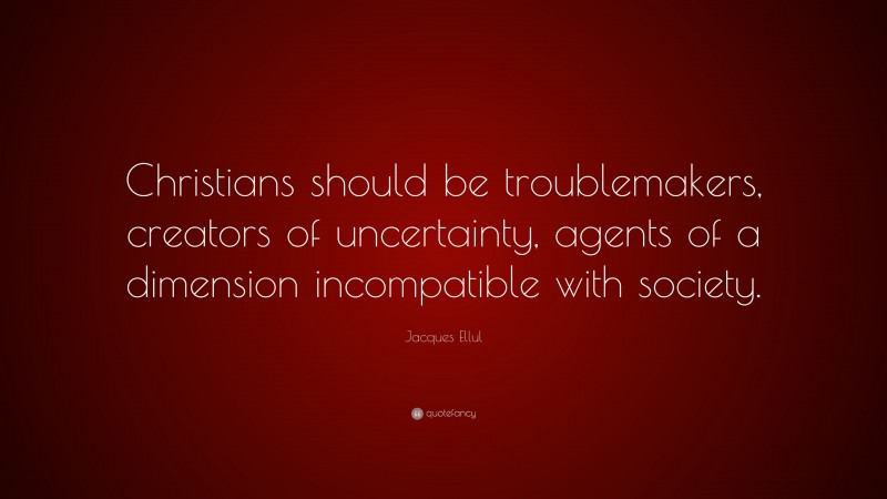 Jacques Ellul Quote: “Christians should be troublemakers, creators of uncertainty, agents of a dimension incompatible with society.”