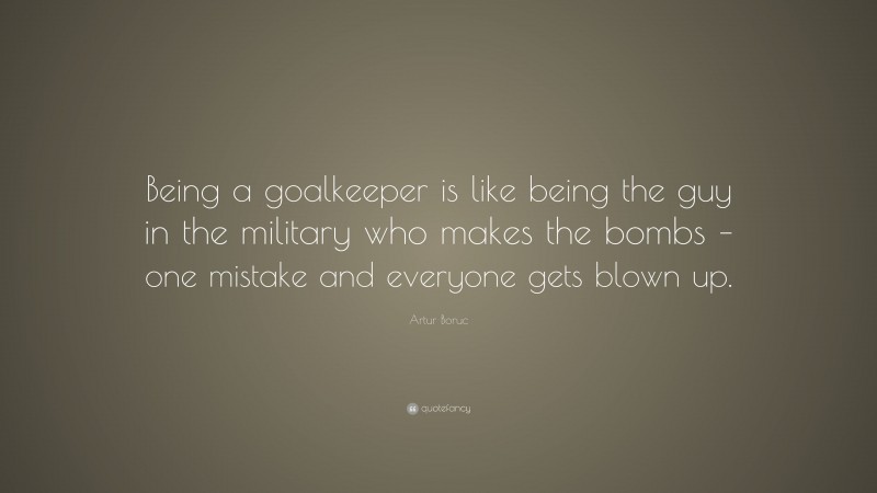 Artur Boruc Quote: “Being a goalkeeper is like being the guy in the military who makes the bombs – one mistake and everyone gets blown up.”