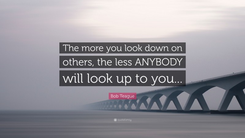 Bob Teague Quote: “The more you look down on others, the less ANYBODY will look up to you...”