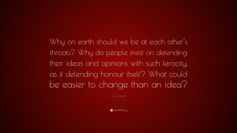 J. G. Farrell Quote: “Why on earth should we be at each other’s throats? Why do people insist on defending their ideas and opinions with such ferocity, as if defending honour itself? What could be easier to change than an idea?”