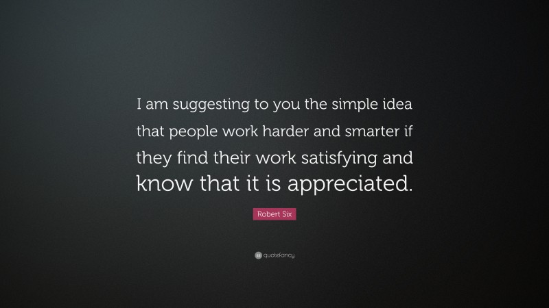 Robert Six Quote: “I am suggesting to you the simple idea that people work harder and smarter if they find their work satisfying and know that it is appreciated.”