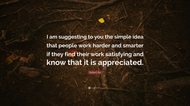 Robert Six Quote: “I am suggesting to you the simple idea that people work harder and smarter if they find their work satisfying and know that it is appreciated.”