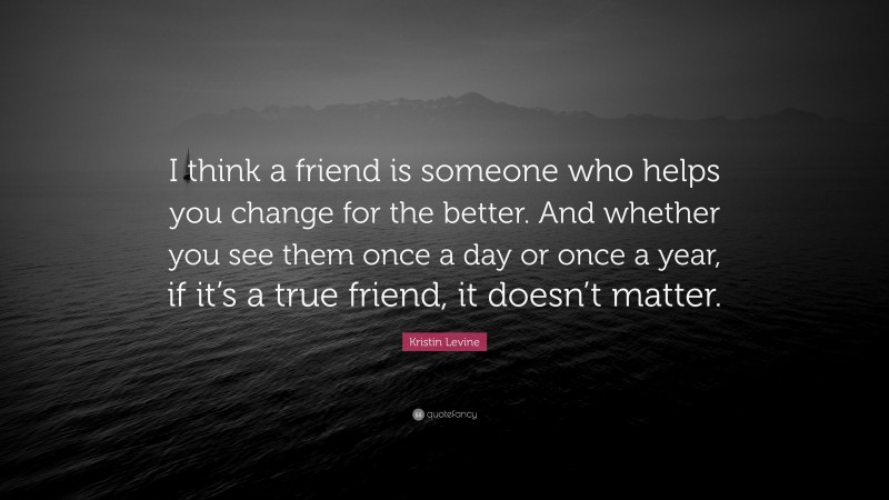 Kristin Levine Quote: “I think a friend is someone who helps you change for the better. And whether you see them once a day or once a year, if it’s a true friend, it doesn’t matter.”