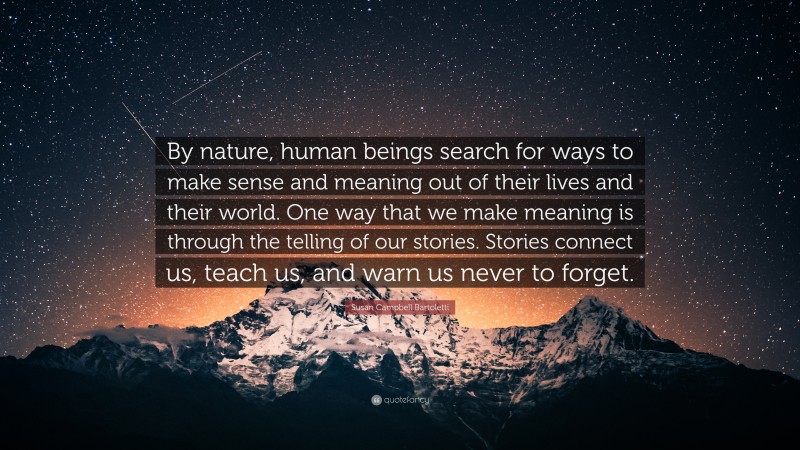 Susan Campbell Bartoletti Quote: “By nature, human beings search for ways to make sense and meaning out of their lives and their world. One way that we make meaning is through the telling of our stories. Stories connect us, teach us, and warn us never to forget.”