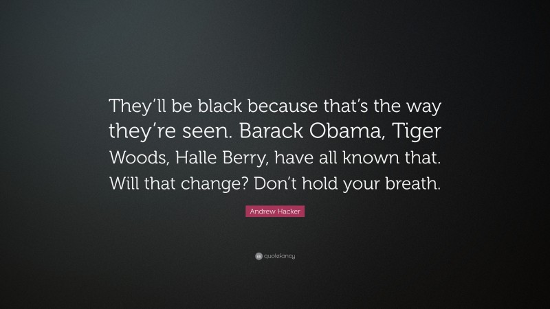 Andrew Hacker Quote: “They’ll be black because that’s the way they’re seen. Barack Obama, Tiger Woods, Halle Berry, have all known that. Will that change? Don’t hold your breath.”