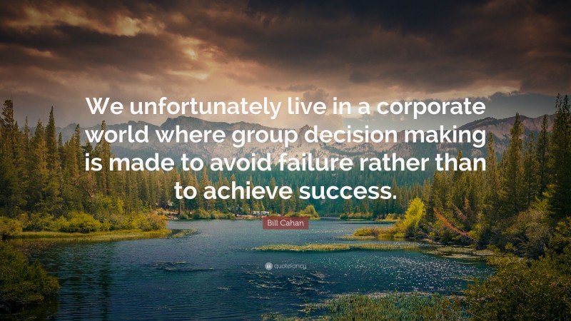 Bill Cahan Quote: “We unfortunately live in a corporate world where group decision making is made to avoid failure rather than to achieve success.”