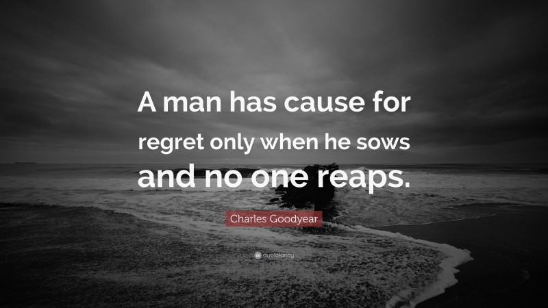 Charles Goodyear Quote: “A man has cause for regret only when he sows and no one reaps.”
