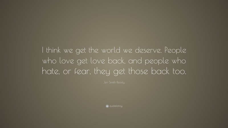 Jeri Smith-Ready Quote: “I think we get the world we deserve. People who love get love back, and people who hate, or fear, they get those back too.”