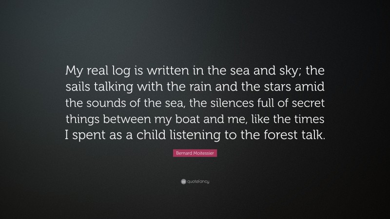 Bernard Moitessier Quote: “My real log is written in the sea and sky; the sails talking with the rain and the stars amid the sounds of the sea, the silences full of secret things between my boat and me, like the times I spent as a child listening to the forest talk.”