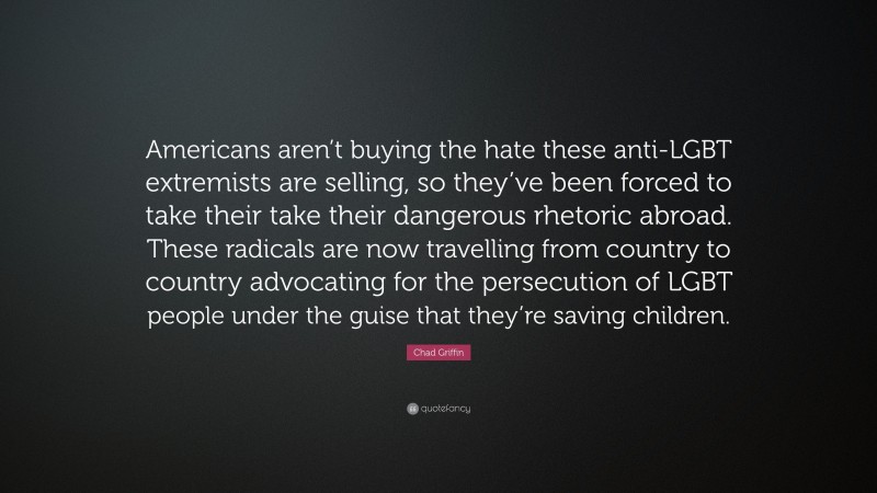 Chad Griffin Quote: “Americans aren’t buying the hate these anti-LGBT extremists are selling, so they’ve been forced to take their take their dangerous rhetoric abroad. These radicals are now travelling from country to country advocating for the persecution of LGBT people under the guise that they’re saving children.”