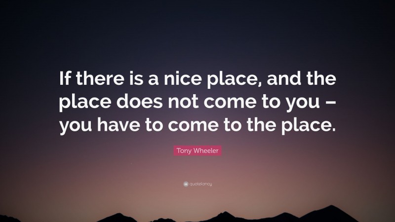 Tony Wheeler Quote: “If there is a nice place, and the place does not come to you – you have to come to the place.”