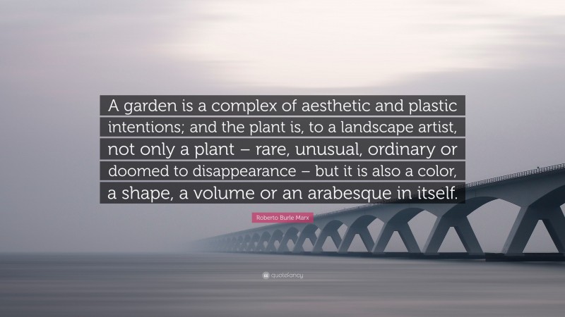 Roberto Burle Marx Quote: “A garden is a complex of aesthetic and plastic intentions; and the plant is, to a landscape artist, not only a plant – rare, unusual, ordinary or doomed to disappearance – but it is also a color, a shape, a volume or an arabesque in itself.”