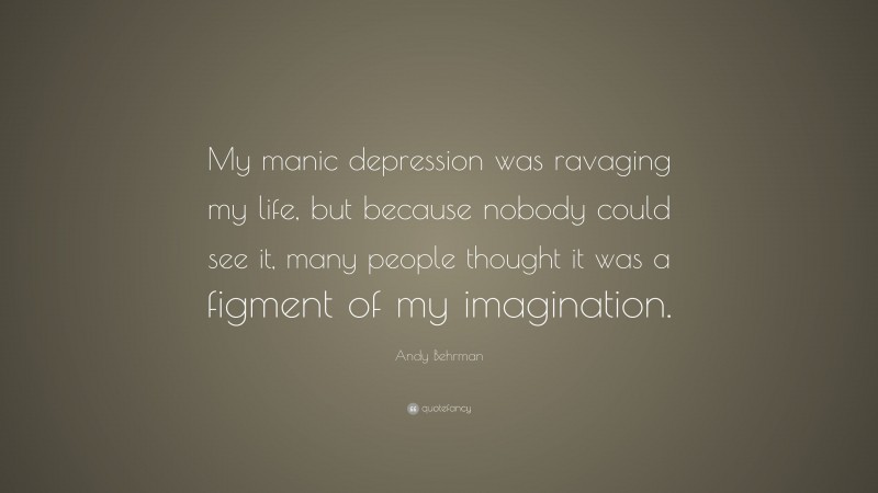 Andy Behrman Quote: “My manic depression was ravaging my life, but because nobody could see it, many people thought it was a figment of my imagination.”