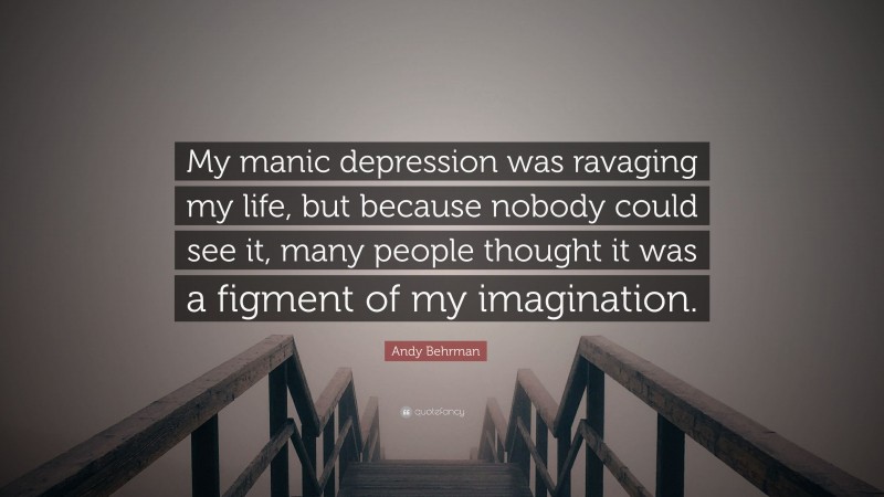 Andy Behrman Quote: “My manic depression was ravaging my life, but because nobody could see it, many people thought it was a figment of my imagination.”