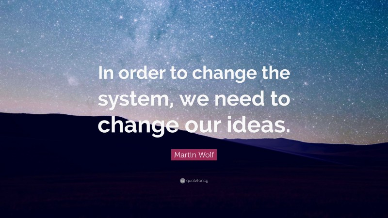 Martin Wolf Quote: “In order to change the system, we need to change our ideas.”