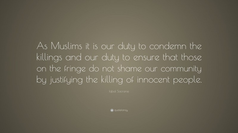 Iqbal Sacranie Quote: “As Muslims it is our duty to condemn the killings and our duty to ensure that those on the fringe do not shame our community by justifying the killing of innocent people.”