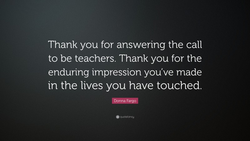 Donna Fargo Quote: “Thank you for answering the call to be teachers. Thank you for the enduring impression you’ve made in the lives you have touched.”
