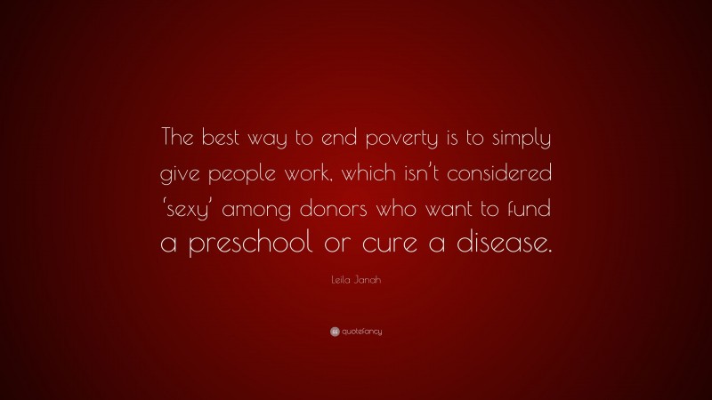 Leila Janah Quote: “The best way to end poverty is to simply give people work, which isn’t considered ‘sexy’ among donors who want to fund a preschool or cure a disease.”