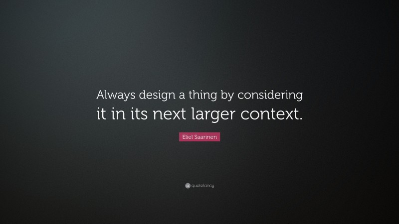 Eliel Saarinen Quote: “Always design a thing by considering it in its next larger context.”
