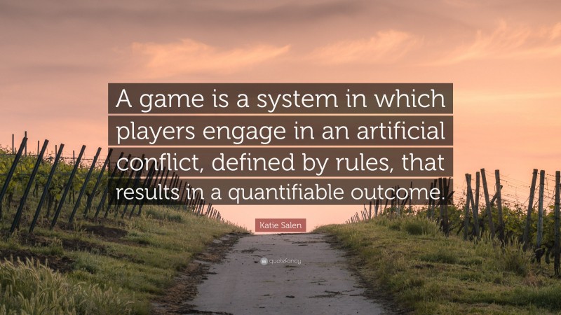 Katie Salen Quote: “A game is a system in which players engage in an artificial conflict, defined by rules, that results in a quantifiable outcome.”