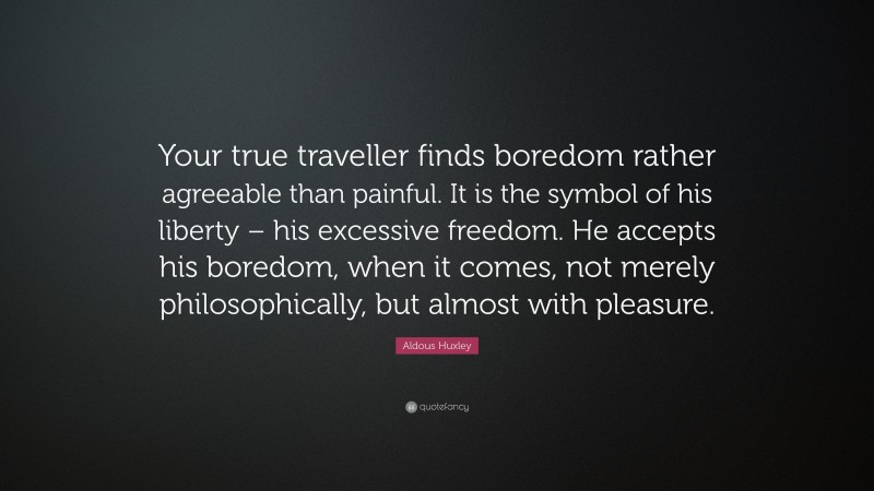 Aldous Huxley Quote: “Your true traveller finds boredom rather agreeable than painful. It is the symbol of his liberty – his excessive freedom. He accepts his boredom, when it comes, not merely philosophically, but almost with pleasure.”