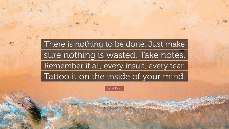 Janet Finch Quote: “There is nothing to be done. Just make sure nothing is wasted. Take notes. Remember it all, every insult, every tear. Tattoo it on the inside of your mind.”