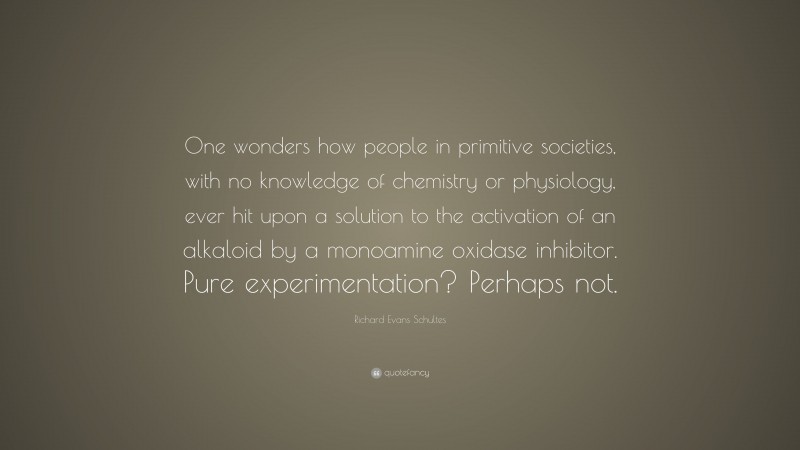 Richard Evans Schultes Quote: “One wonders how people in primitive societies, with no knowledge of chemistry or physiology, ever hit upon a solution to the activation of an alkaloid by a monoamine oxidase inhibitor. Pure experimentation? Perhaps not.”