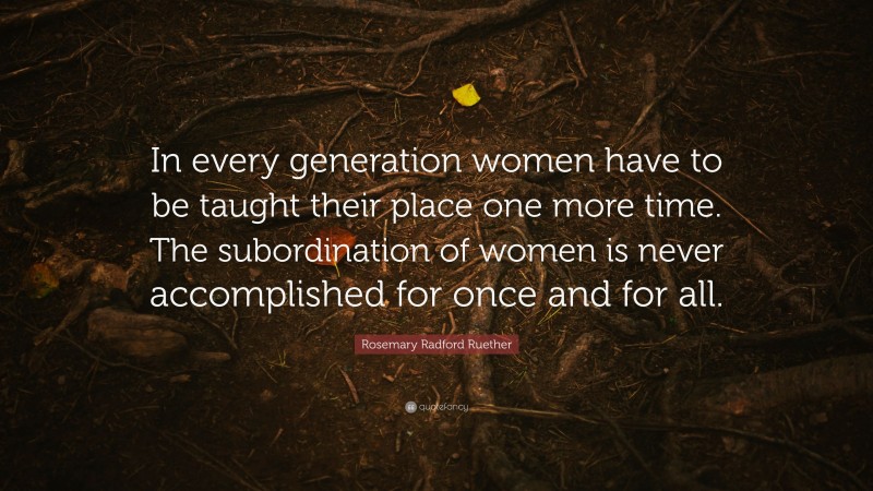 Rosemary Radford Ruether Quote: “In every generation women have to be taught their place one more time. The subordination of women is never accomplished for once and for all.”