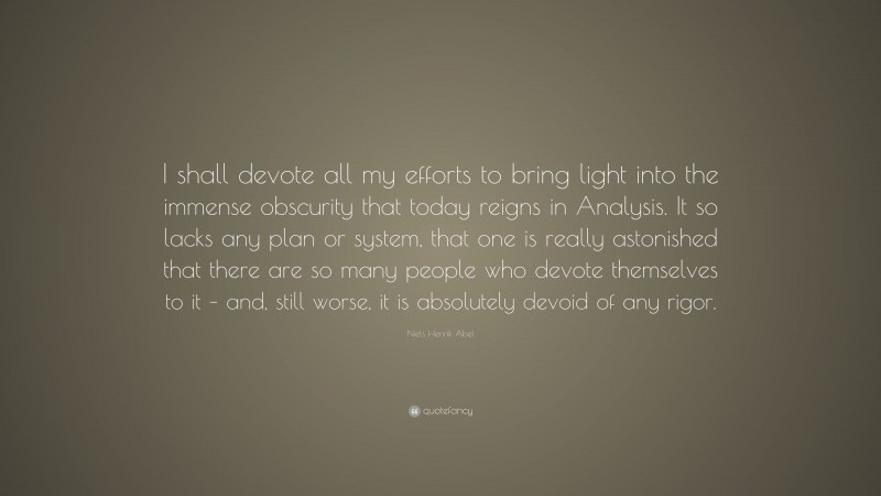Niels Henrik Abel Quote: “I shall devote all my efforts to bring light into the immense obscurity that today reigns in Analysis. It so lacks any plan or system, that one is really astonished that there are so many people who devote themselves to it – and, still worse, it is absolutely devoid of any rigor.”