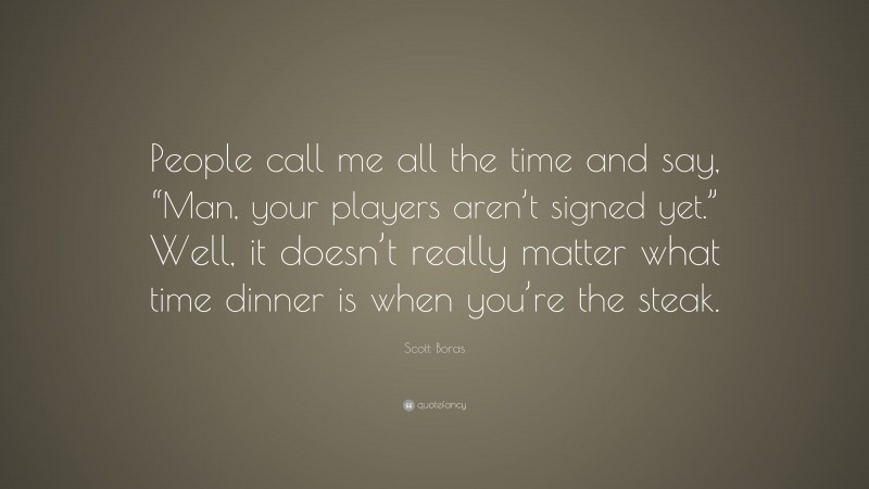 Scott Boras Quote: “People call me all the time and say, “Man, your players aren’t signed yet.” Well, it doesn’t really matter what time dinner is when you’re the steak.”