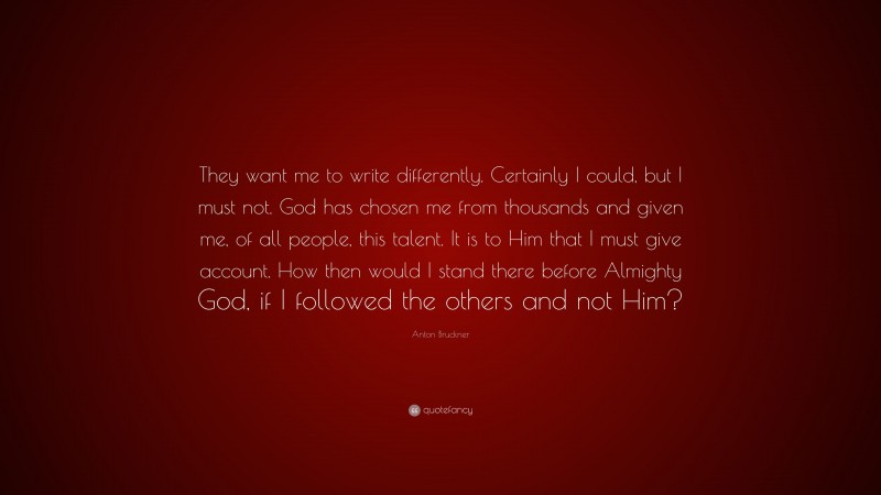 Anton Bruckner Quote: “They want me to write differently. Certainly I could, but I must not. God has chosen me from thousands and given me, of all people, this talent. It is to Him that I must give account. How then would I stand there before Almighty God, if I followed the others and not Him?”