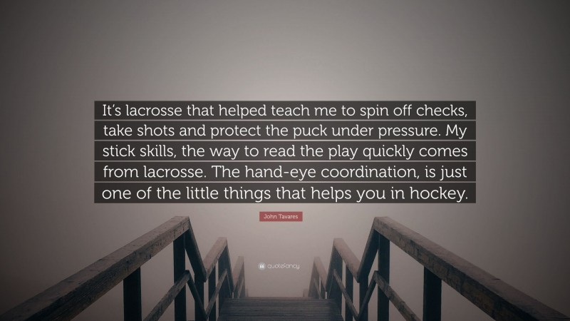 John Tavares Quote: “It’s lacrosse that helped teach me to spin off checks, take shots and protect the puck under pressure. My stick skills, the way to read the play quickly comes from lacrosse. The hand-eye coordination, is just one of the little things that helps you in hockey.”