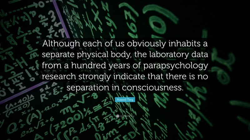Russell Targ Quote: “Although each of us obviously inhabits a separate physical body, the laboratory data from a hundred years of parapsychology research strongly indicate that there is no separation in consciousness.”