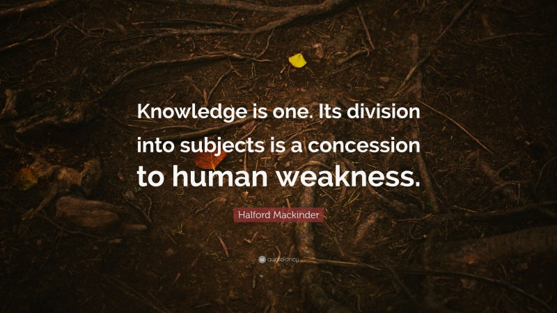 Halford Mackinder Quote: “Knowledge is one. Its division into subjects is a concession to human weakness.”
