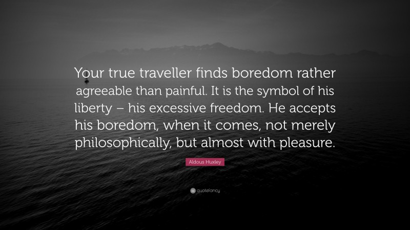 Aldous Huxley Quote: “Your true traveller finds boredom rather agreeable than painful. It is the symbol of his liberty – his excessive freedom. He accepts his boredom, when it comes, not merely philosophically, but almost with pleasure.”