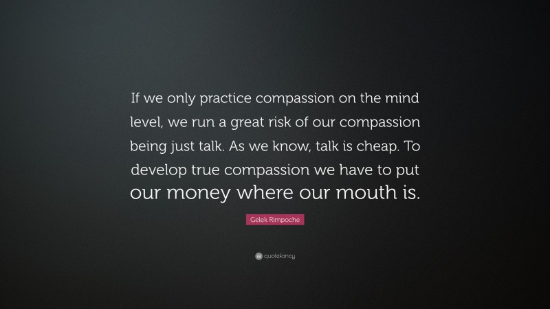 Gelek Rimpoche Quote: “If we only practice compassion on the mind level, we run a great risk of our compassion being just talk. As we know, talk is cheap. To develop true compassion we have to put our money where our mouth is.”