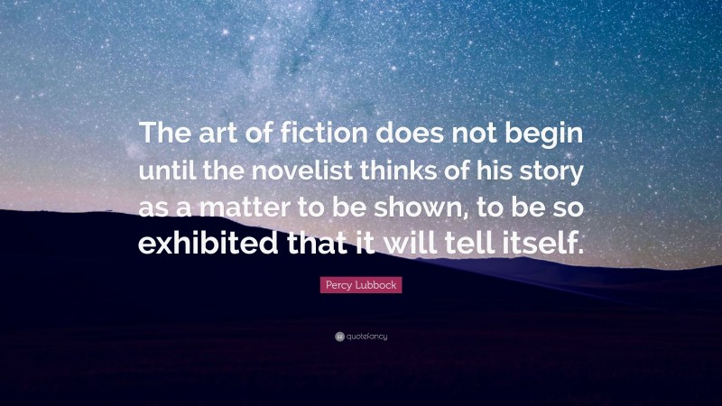 Percy Lubbock Quote: “The art of fiction does not begin until the novelist thinks of his story as a matter to be shown, to be so exhibited that it will tell itself.”