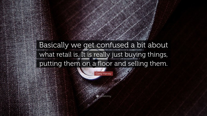 Gerry Harvey Quote: “Basically we get confused a bit about what retail is. It is really just buying things, putting them on a floor and selling them.”