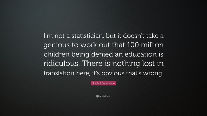 Scarlett Johansson Quote: “I’m not a statistician, but it doesn’t take a genious to work out that 100 million children being denied an education is ridiculous. There is nothing lost in translation here, it’s obvious that’s wrong.”