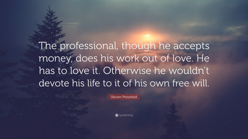 Steven Pressfield Quote: “The professional, though he accepts money, does his work out of love. He has to love it. Otherwise he wouldn’t devote his life to it of his own free will.”