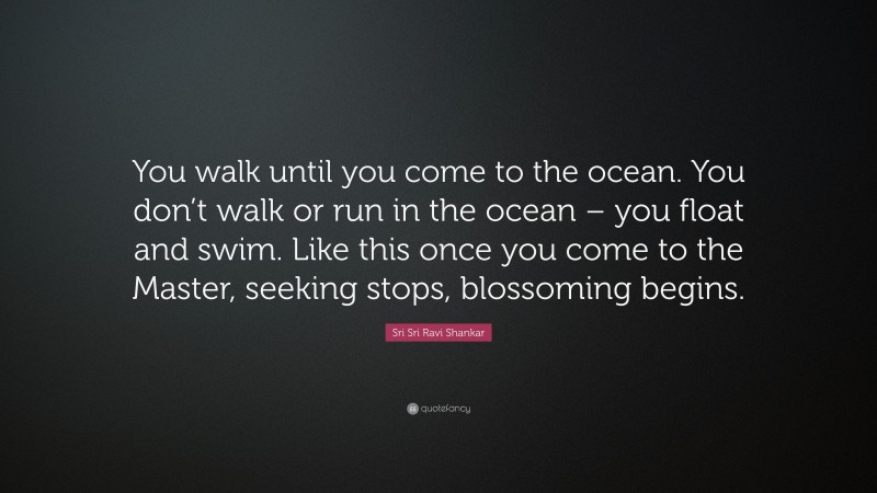 Sri Sri Ravi Shankar Quote: “You walk until you come to the ocean. You don’t walk or run in the ocean – you float and swim. Like this once you come to the Master, seeking stops, blossoming begins.”