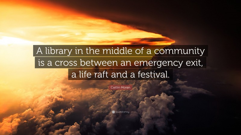 Caitlin Moran Quote: “A library in the middle of a community is a cross between an emergency exit, a life raft and a festival.”